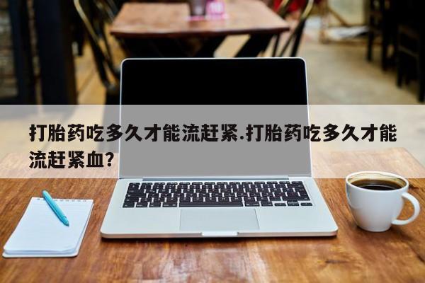 网上哪里买打胎药打胎药吃多久才能流赶紧.打胎药吃多久才能流赶紧血？
