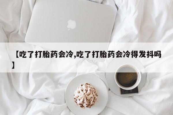 网上哪里买打胎药【吃了打胎药会冷,吃了打胎药会冷得发抖吗】