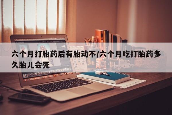 网上哪里买打胎药六个月打胎药后有胎动不/六个月吃打胎药多久胎儿会死