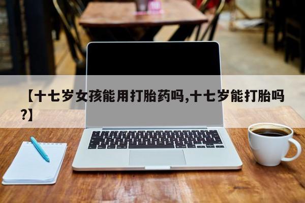 网上哪里买打胎药【十七岁女孩能用打胎药吗,十七岁能打胎吗?】