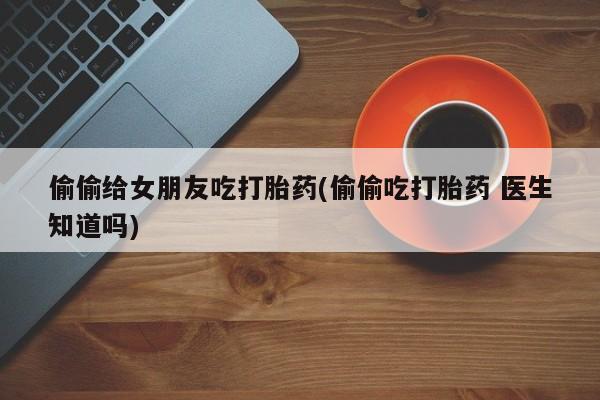 网上哪里买打胎药偷偷给女朋友吃打胎药(偷偷吃打胎药 医生知道吗)