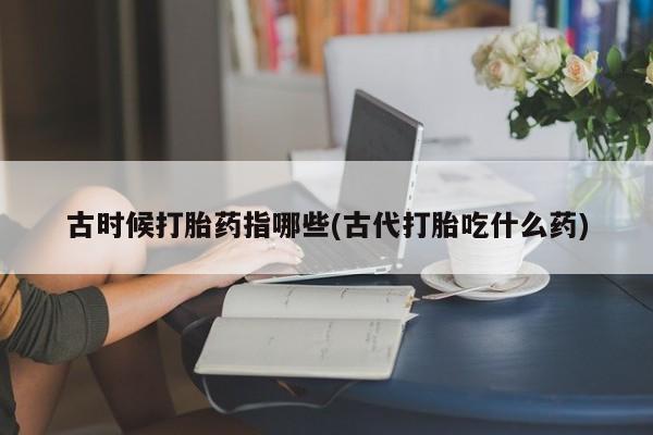网上哪里买打胎药古时候打胎药指哪些(古代打胎吃什么药)