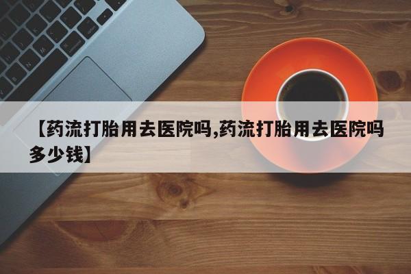 网上哪里买打胎药【药流打胎用去医院吗,药流打胎用去医院吗多少钱】