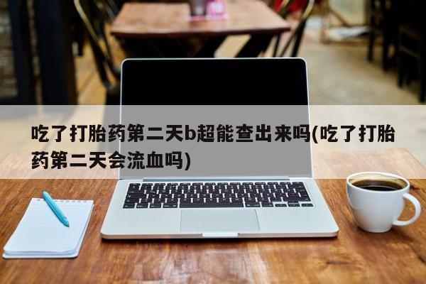 网上哪里买打胎药吃了打胎药第二天b超能查出来吗(吃了打胎药第二天会流血吗)