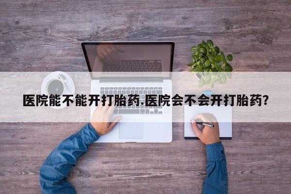 网上哪里买打胎药医院能不能开打胎药.医院会不会开打胎药？