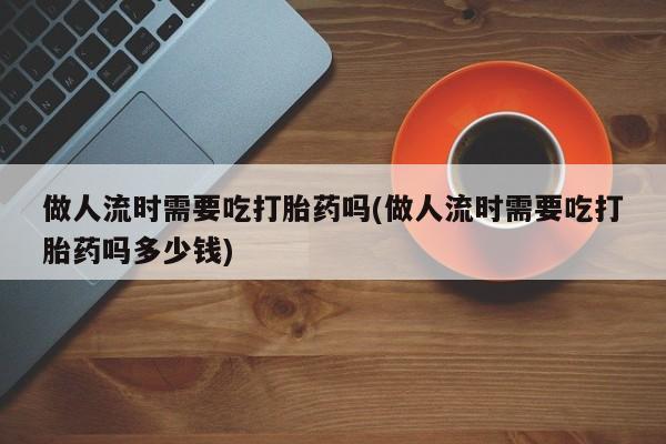 网上哪里买打胎药做人流时需要吃打胎药吗(做人流时需要吃打胎药吗多少钱)