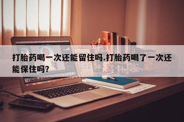 网上哪里买打胎药打胎药喝一次还能留住吗.打胎药喝了一次还能保住吗？
