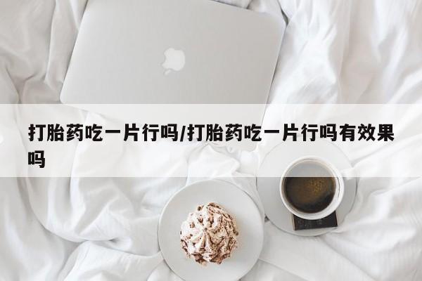 网上哪里买打胎药打胎药吃一片行吗/打胎药吃一片行吗有效果吗