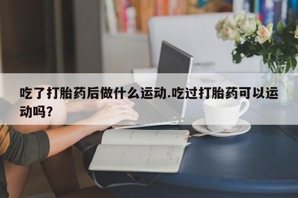 网上哪里买打胎药吃了打胎药后做什么运动.吃过打胎药可以运动吗？