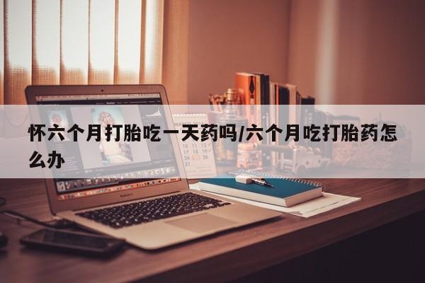 网上哪里买打胎药怀六个月打胎吃一天药吗/六个月吃打胎药怎么办