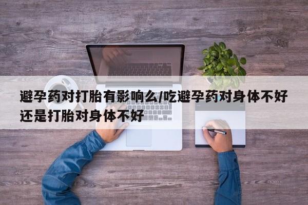 网上哪里买打胎药避孕药对打胎有影响么/吃避孕药对身体不好还是打胎对身体不好