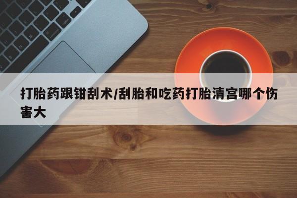 网上哪里买打胎药打胎药跟钳刮术/刮胎和吃药打胎清宫哪个伤害大