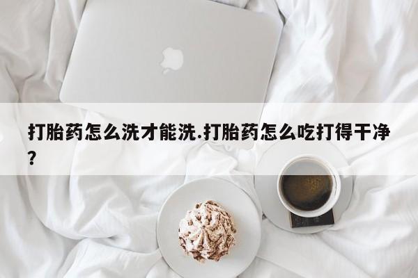 网上哪里买打胎药打胎药怎么洗才能洗.打胎药怎么吃打得干净？