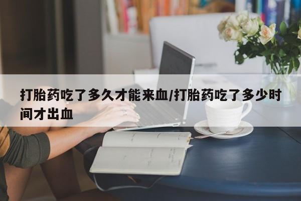 网上哪里买打胎药打胎药吃了多久才能来血/打胎药吃了多少时间才出血
