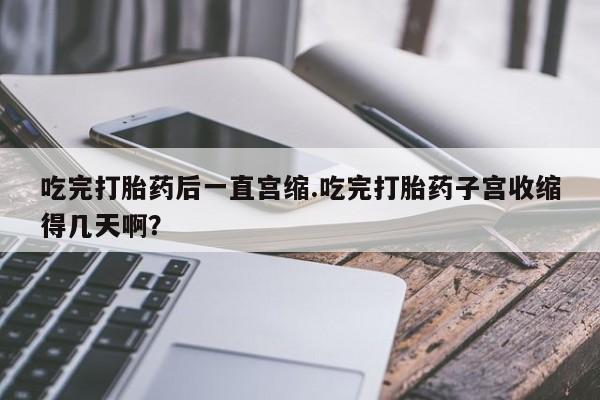 网上哪里买打胎药吃完打胎药后一直宫缩.吃完打胎药子宫收缩得几天啊？