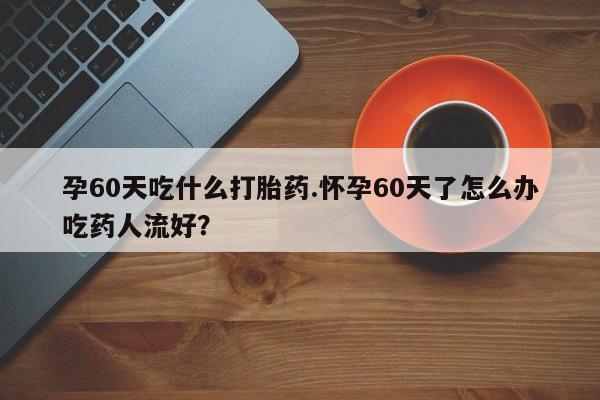 网上哪里买打胎药孕60天吃什么打胎药.怀孕60天了怎么办吃药人流好？