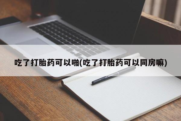 网上哪里买打胎药吃了打胎药可以啪(吃了打胎药可以同房嘛)