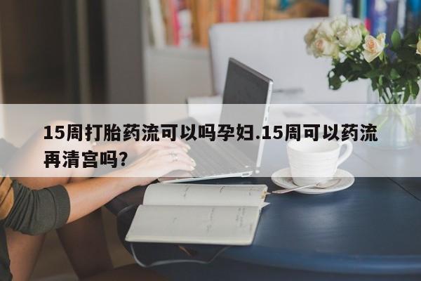 网上哪里买打胎药15周打胎药流可以吗孕妇.15周可以药流再清宫吗?