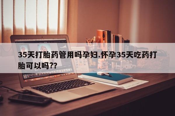 网上哪里买打胎药35天打胎药管用吗孕妇.怀孕35天吃药打胎可以吗?？
