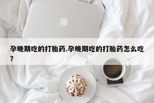 网上哪里买打胎药孕晚期吃的打胎药.孕晚期吃的打胎药怎么吃？