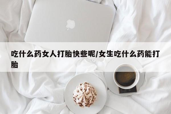 网上哪里买打胎药吃什么药女人打胎快些呢/女生吃什么药能打胎