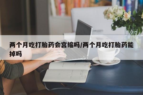 网上哪里买打胎药两个月吃打胎药会宫缩吗/两个月吃打胎药能掉吗