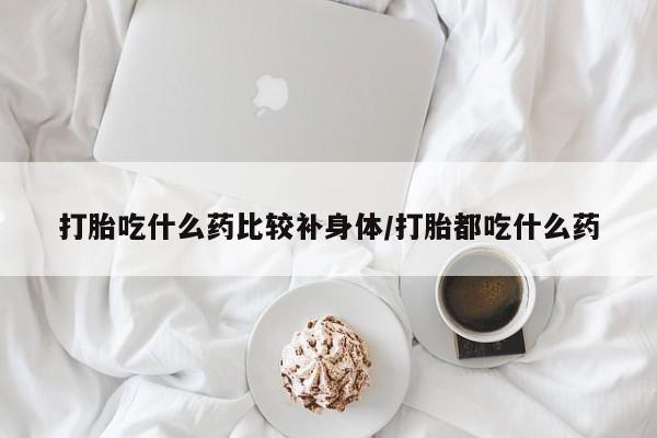 网上哪里买打胎药打胎吃什么药比较补身体/打胎都吃什么药