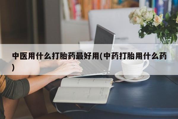 网上哪里买打胎药中医用什么打胎药最好用(中药打胎用什么药)