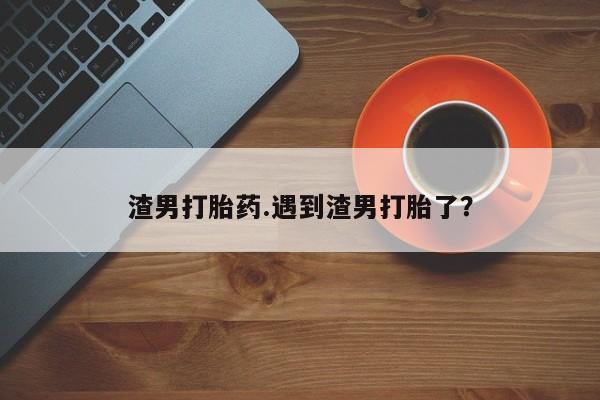 网上哪里买打胎药渣男打胎药.遇到渣男打胎了?
