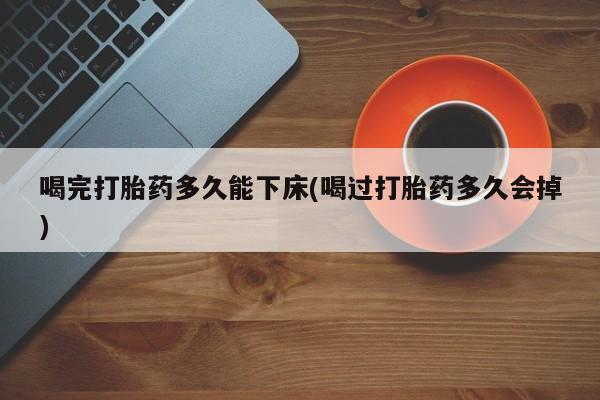 网上哪里买打胎药喝完打胎药多久能下床(喝过打胎药多久会掉)