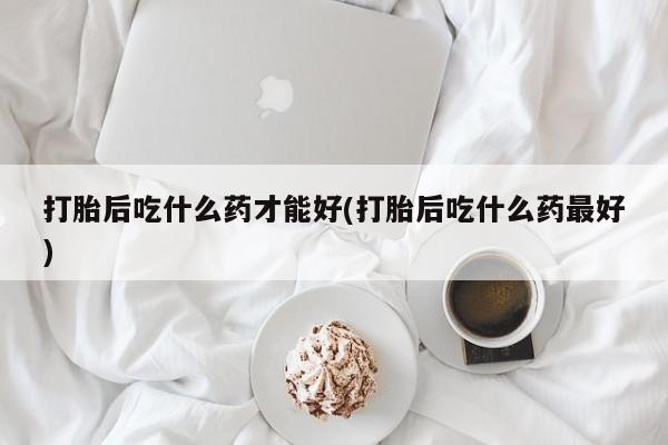 网上哪里买打胎药打胎后吃什么药才能好(打胎后吃什么药最好)